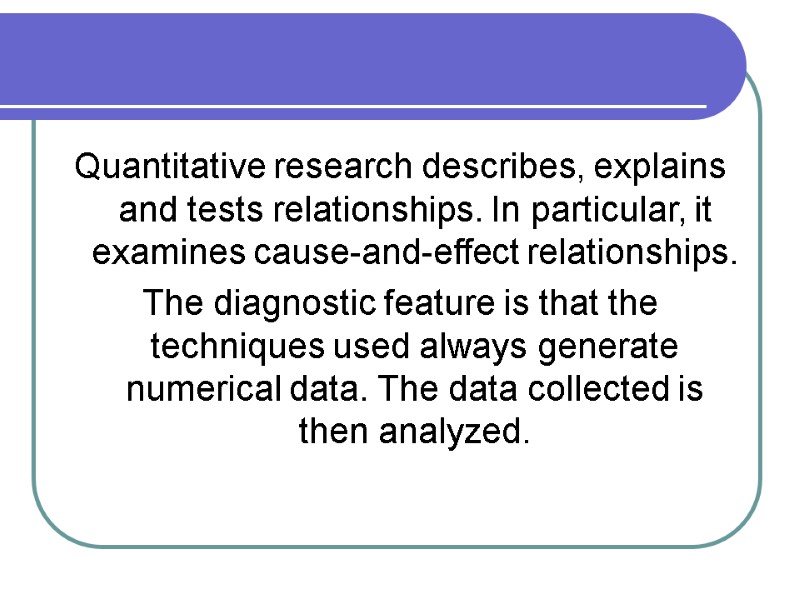 Quantitative research describes, explains and tests relationships. In particular, it examines cause-and-effect relationships. The